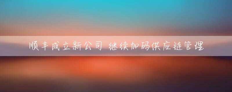 顺丰成立新公司 继续加码供应链管理
